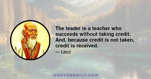 The leader is a teacher who succeeds without taking credit. And, because credit is not taken, credit is received.