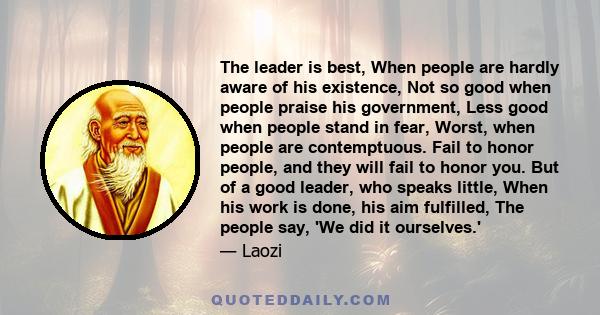 The leader is best, When people are hardly aware of his existence, Not so good when people praise his government, Less good when people stand in fear, Worst, when people are contemptuous. Fail to honor people, and they