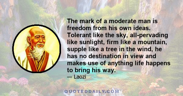 The mark of a moderate man is freedom from his own ideas. Tolerant like the sky, all-pervading like sunlight, firm like a mountain, supple like a tree in the wind, he has no destination in view and makes use of anything 