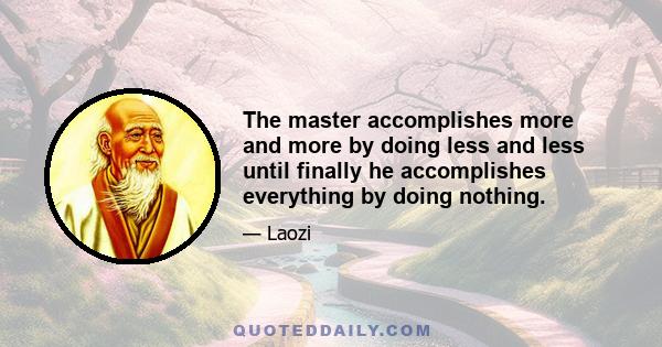 The master accomplishes more and more by doing less and less until finally he accomplishes everything by doing nothing.