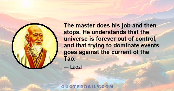 The master does his job and then stops. He understands that the universe is forever out of control, and that trying to dominate events goes against the current of the Tao.