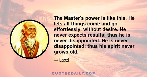 The Master's power is like this. He lets all things come and go effortlessly, without desire. He never expects results; thus he is never disappointed. He is never disappointed; thus his spirit never grows old.