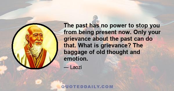 The past has no power to stop you from being present now. Only your grievance about the past can do that. What is grievance? The baggage of old thought and emotion.