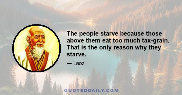 The people starve because those above them eat too much tax-grain. That is the only reason why they starve.