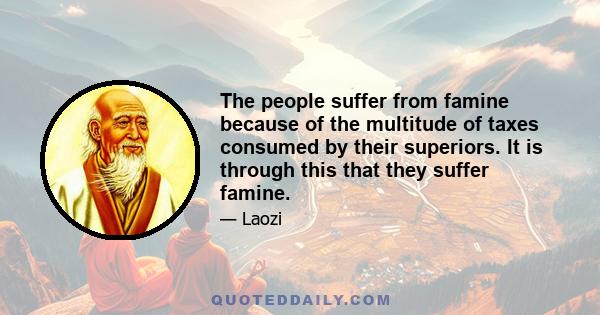 The people suffer from famine because of the multitude of taxes consumed by their superiors. It is through this that they suffer famine.