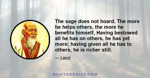 The sage does not hoard. The more he helps others, the more he benefits himself, Having bestowed all he has on others, he has yet more; having given all he has to others, he is richer still.