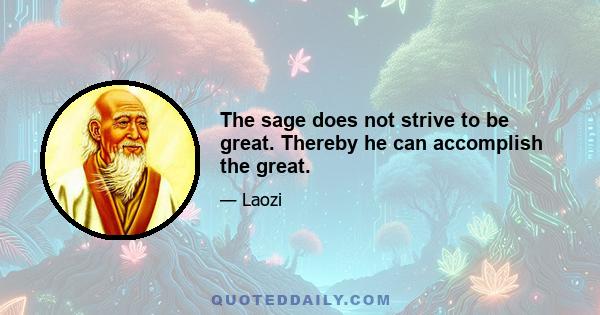 The sage does not strive to be great. Thereby he can accomplish the great.