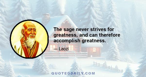 The sage never strives for greatness, and can therefore accomplish greatness.