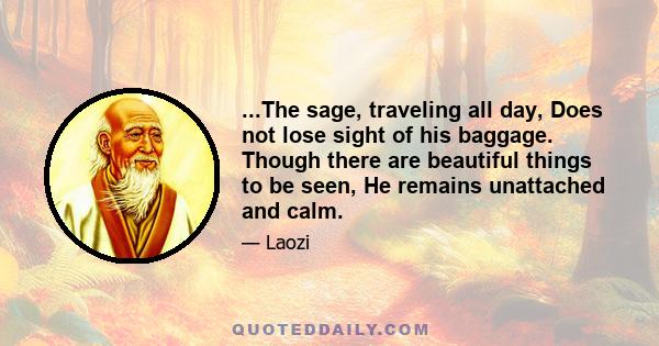 ...The sage, traveling all day, Does not lose sight of his baggage. Though there are beautiful things to be seen, He remains unattached and calm.