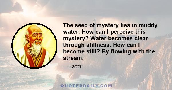 The seed of mystery lies in muddy water. How can I perceive this mystery? Water becomes clear through stillness. How can I become still? By flowing with the stream.