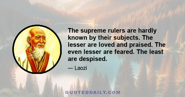 The supreme rulers are hardly known by their subjects. The lesser are loved and praised. The even lesser are feared. The least are despised.