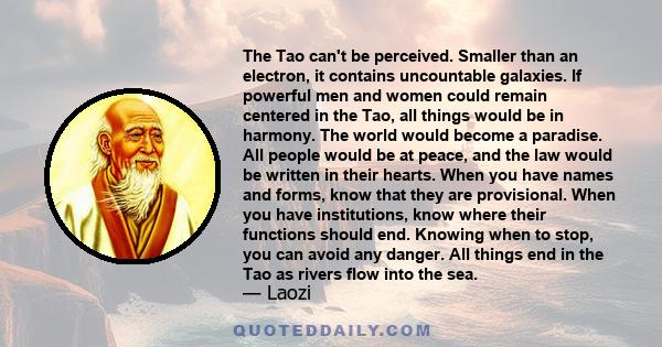 The Tao can't be perceived. Smaller than an electron, it contains uncountable galaxies. If powerful men and women could remain centered in the Tao, all things would be in harmony. The world would become a paradise. All