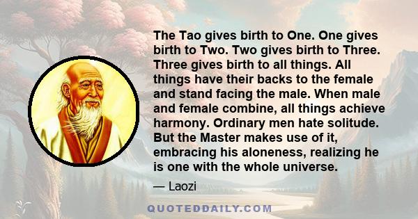 The Tao gives birth to One. One gives birth to Two. Two gives birth to Three. Three gives birth to all things. All things have their backs to the female and stand facing the male. When male and female combine, all