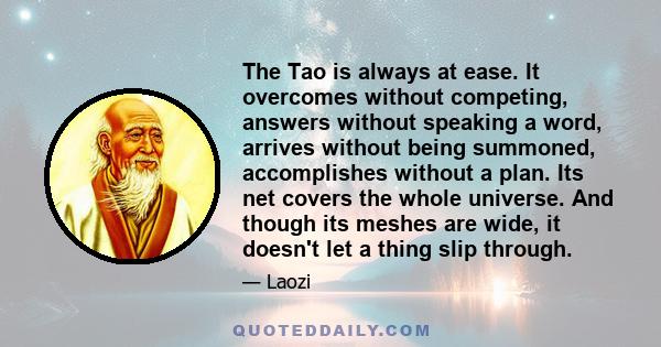 The Tao is always at ease. It overcomes without competing, answers without speaking a word, arrives without being summoned, accomplishes without a plan. Its net covers the whole universe. And though its meshes are wide, 