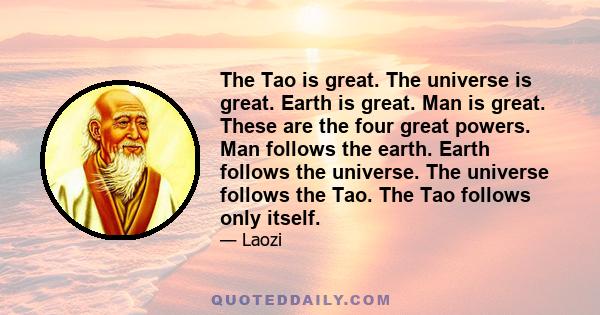 The Tao is great. The universe is great. Earth is great. Man is great. These are the four great powers. Man follows the earth. Earth follows the universe. The universe follows the Tao. The Tao follows only itself.