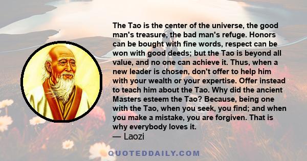 The Tao is the center of the universe, the good man's treasure, the bad man's refuge. Honors can be bought with fine words, respect can be won with good deeds; but the Tao is beyond all value, and no one can achieve it. 