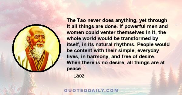 The Tao never does anything, yet through it all things are done. If powerful men and women could venter themselves in it, the whole world would be transformed by itself, in its natural rhythms. People would be content