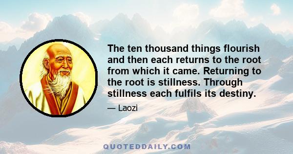 The ten thousand things flourish and then each returns to the root from which it came. Returning to the root is stillness. Through stillness each fulfils its destiny.