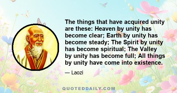 The things that have acquired unity are these: Heaven by unity has become clear; Earth by unity has become steady; The Spirit by unity has become spiritual; The Valley by unity has become full; All things by unity have