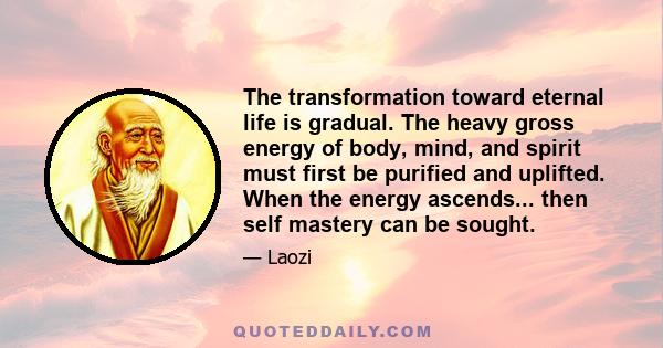 The transformation toward eternal life is gradual. The heavy gross energy of body, mind, and spirit must first be purified and uplifted. When the energy ascends... then self mastery can be sought.