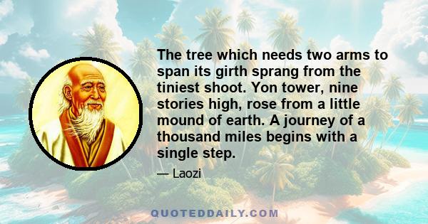 The tree which needs two arms to span its girth sprang from the tiniest shoot. Yon tower, nine stories high, rose from a little mound of earth. A journey of a thousand miles begins with a single step.