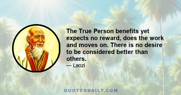 The True Person benefits yet expects no reward, does the work and moves on. There is no desire to be considered better than others.