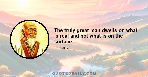 The truly great man dwells on what is real and not what is on the surface.