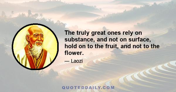 The truly great ones rely on substance, and not on surface, hold on to the fruit, and not to the flower.