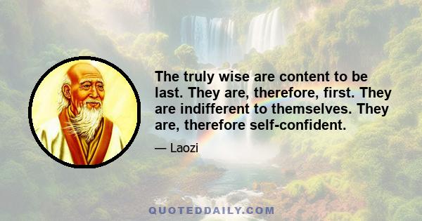 The truly wise are content to be last. They are, therefore, first. They are indifferent to themselves. They are, therefore self-confident.