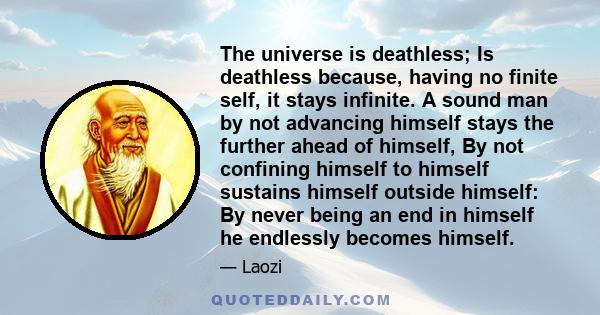 The universe is deathless; Is deathless because, having no finite self, it stays infinite. A sound man by not advancing himself stays the further ahead of himself, By not confining himself to himself sustains himself