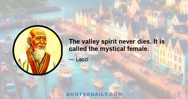 The valley spirit never dies. It is called the mystical female.