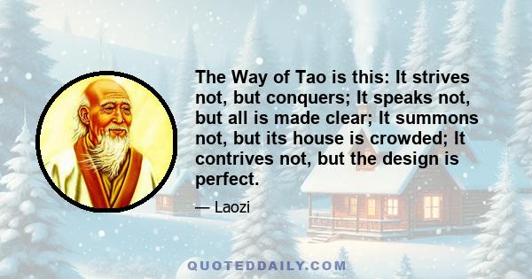 The Way of Tao is this: It strives not, but conquers; It speaks not, but all is made clear; It summons not, but its house is crowded; It contrives not, but the design is perfect.