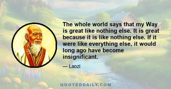 The whole world says that my Way is great like nothing else. It is great because it is like nothing else. If it were like everything else, it would long ago have become insignificant.