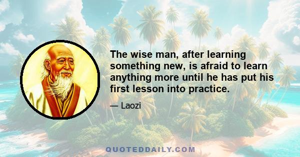 The wise man, after learning something new, is afraid to learn anything more until he has put his first lesson into practice.