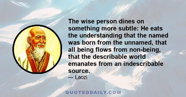 The wise person dines on something more subtle: He eats the understanding that the named was born from the unnamed, that all being flows from non-being, that the describable world emanates from an indescribable source.