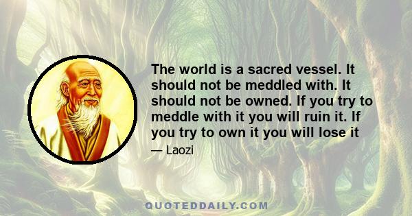 The world is a sacred vessel. It should not be meddled with. It should not be owned. If you try to meddle with it you will ruin it. If you try to own it you will lose it