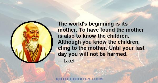 The world's beginning is its mother. To have found the mother is also to know the children. Although you know the children, cling to the mother. Until your last day you will not be harmed.