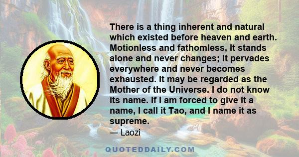 There is a thing inherent and natural which existed before heaven and earth. Motionless and fathomless, It stands alone and never changes; It pervades everywhere and never becomes exhausted. It may be regarded as the