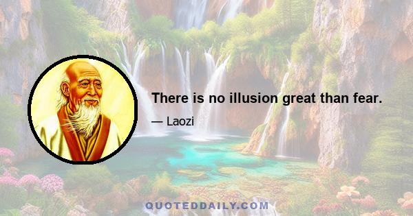 There is no illusion great than fear.