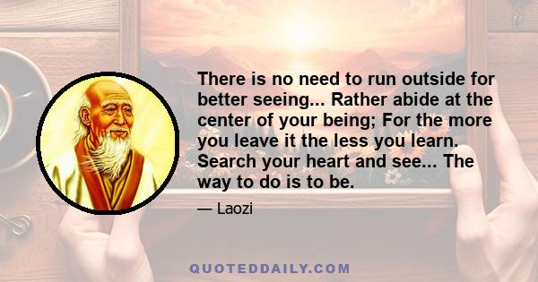 There is no need to run outside for better seeing... Rather abide at the center of your being; For the more you leave it the less you learn. Search your heart and see... The way to do is to be.