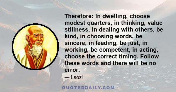 Therefore: In dwelling, choose modest quarters, in thinking, value stillness, in dealing with others, be kind, in choosing words, be sincere, in leading, be just, in working, be competent, in acting, choose the correct