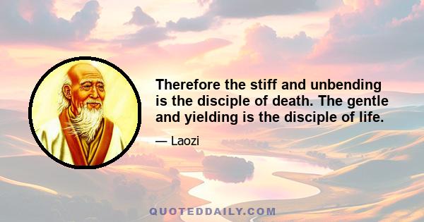 Therefore the stiff and unbending is the disciple of death. The gentle and yielding is the disciple of life.