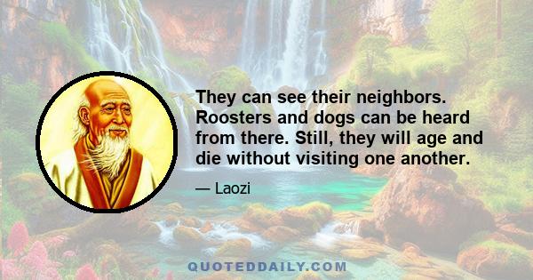 They can see their neighbors. Roosters and dogs can be heard from there. Still, they will age and die without visiting one another.