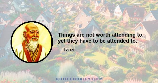 Things are not worth attending to, yet they have to be attended to.