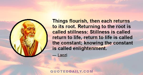 Things flourish, then each returns to its root. Returning to the root is called stillness: Stillness is called return to life, return to life is called the constant; knowing the constant is called enlightenment.