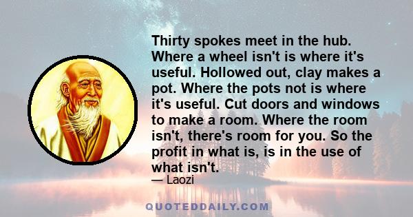 Thirty spokes meet in the hub. Where a wheel isn't is where it's useful. Hollowed out, clay makes a pot. Where the pots not is where it's useful. Cut doors and windows to make a room. Where the room isn't, there's room