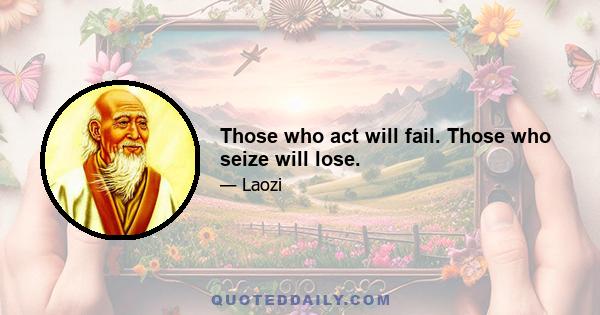 Those who act will fail. Those who seize will lose.