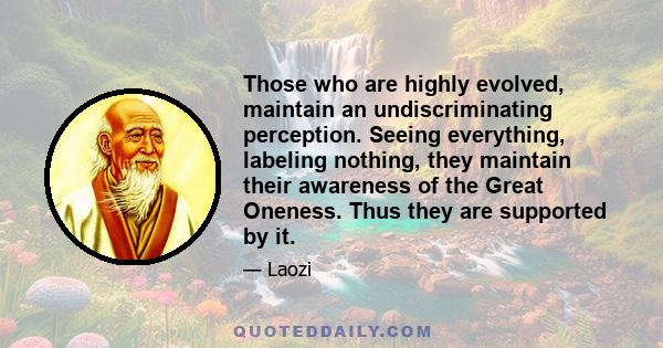 Those who are highly evolved, maintain an undiscriminating perception. Seeing everything, labeling nothing, they maintain their awareness of the Great Oneness. Thus they are supported by it.