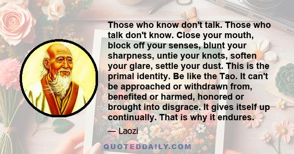 Those who know don't talk. Those who talk don't know. Close your mouth, block off your senses, blunt your sharpness, untie your knots, soften your glare, settle your dust. This is the primal identity. Be like the Tao.