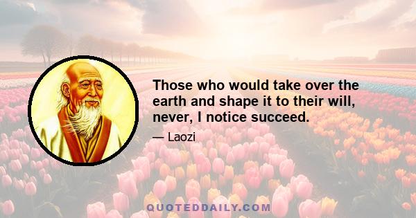 Those who would take over the earth and shape it to their will, never, I notice succeed.